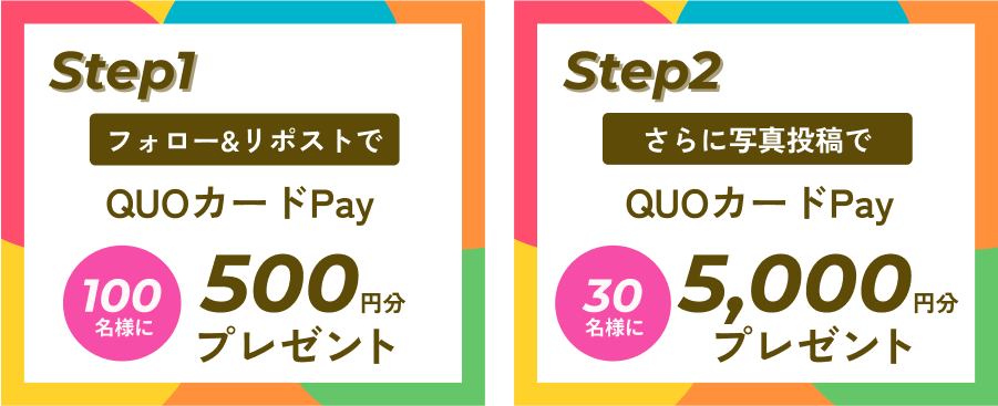 Step1 フォロー&リポストで100名様にQUOカードPay500円分プレゼント Step2 さらに写真投稿で30名様にQUOカードPay5000円分プレゼント